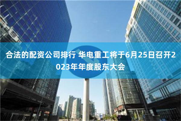 合法的配资公司排行 华电重工将于6月25日召开2023年年度股东大会