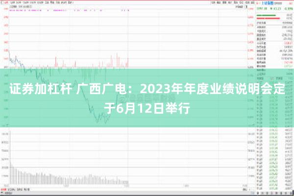 证券加杠杆 广西广电：2023年年度业绩说明会定于6月12日举行