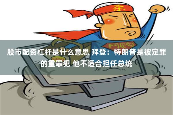 股市配资杠杆是什么意思 拜登：特朗普是被定罪的重罪犯 他不适合担任总统