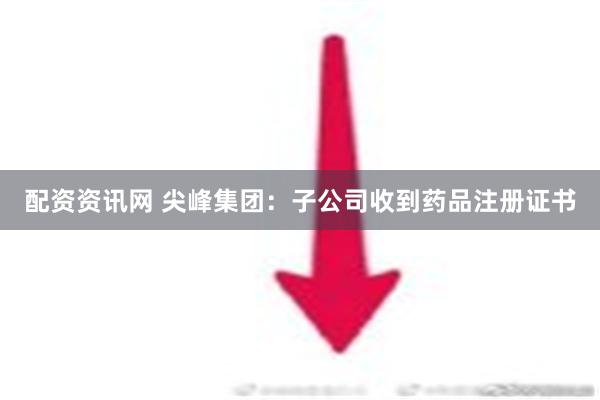 配资资讯网 尖峰集团：子公司收到药品注册证书