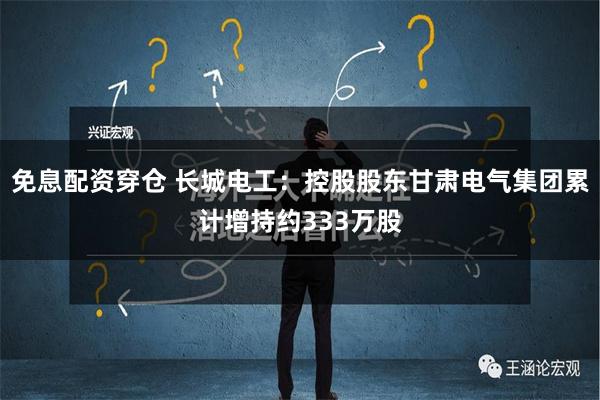 免息配资穿仓 长城电工：控股股东甘肃电气集团累计增持约333万股