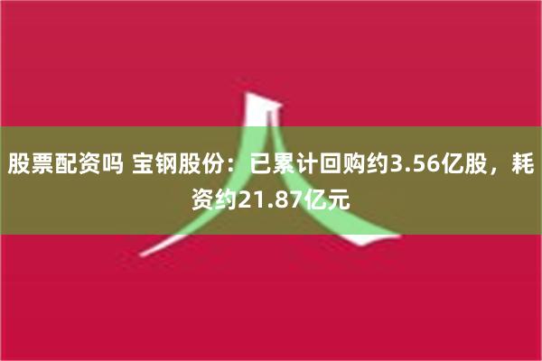 股票配资吗 宝钢股份：已累计回购约3.56亿股，耗资约21.87亿元