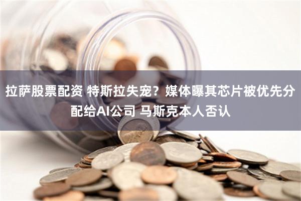 拉萨股票配资 特斯拉失宠？媒体曝其芯片被优先分配给AI公司 马斯克本人否认