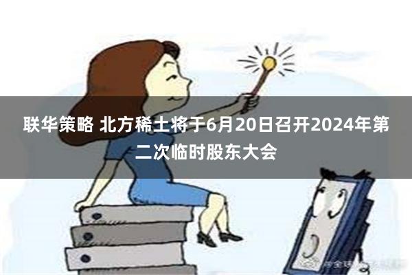 联华策略 北方稀土将于6月20日召开2024年第二次临时股东大会