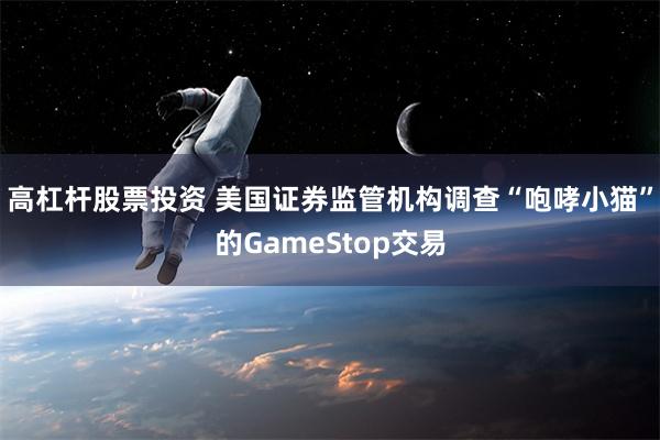 高杠杆股票投资 美国证券监管机构调查“咆哮小猫”的GameStop交易