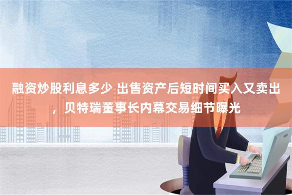 融资炒股利息多少 出售资产后短时间买入又卖出，贝特瑞董事长内幕交易细节曝光