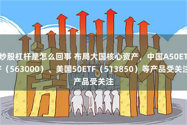 炒股杠杆是怎么回事 布局大国核心资产，中国A50ETF（563000）、美国50ETF（513850）等产品受关注