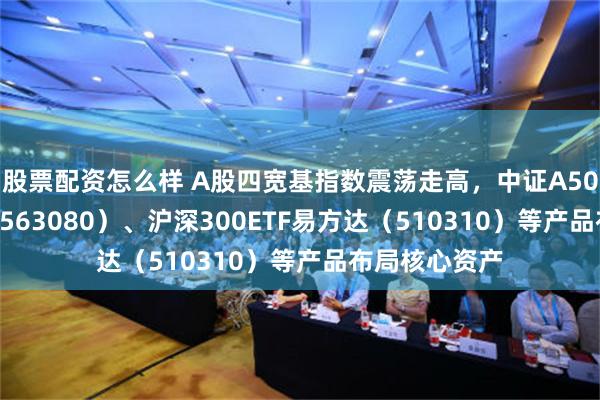 股票配资怎么样 A股四宽基指数震荡走高，中证A50ETF易方达（563080）、沪深300ETF易方达（510310）等产品布局核心资产