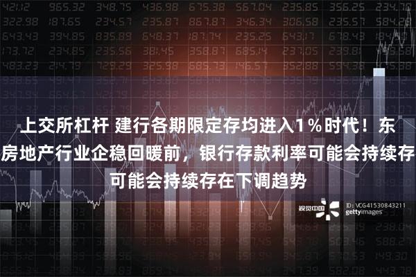 上交所杠杆 建行各期限定存均进入1％时代！东方金诚：在房地产行业企稳回暖前，银行存款利率可能会持续存在下调趋势