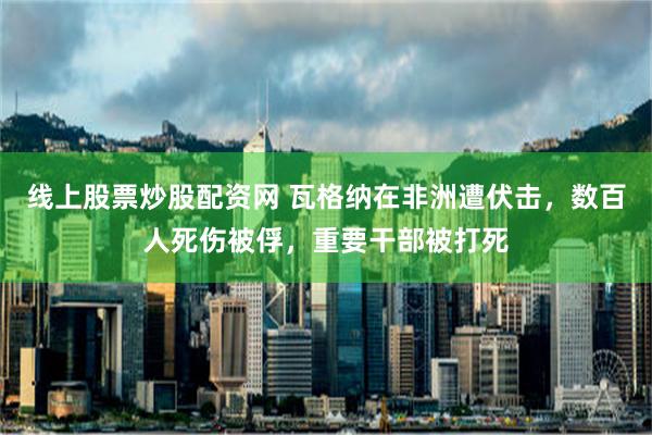 线上股票炒股配资网 瓦格纳在非洲遭伏击，数百人死伤被俘，重要干部被打死