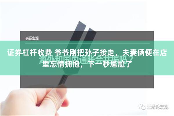 证券杠杆收费 爷爷刚把孙子接走，夫妻俩便在店里忘情拥抱，下一秒尴尬了