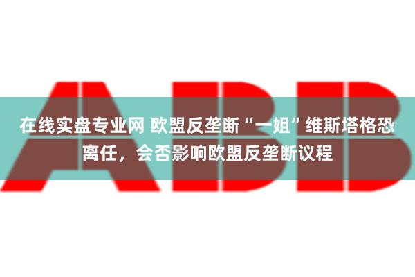 在线实盘专业网 欧盟反垄断“一姐”维斯塔格恐离任，会否影响欧盟反垄断议程