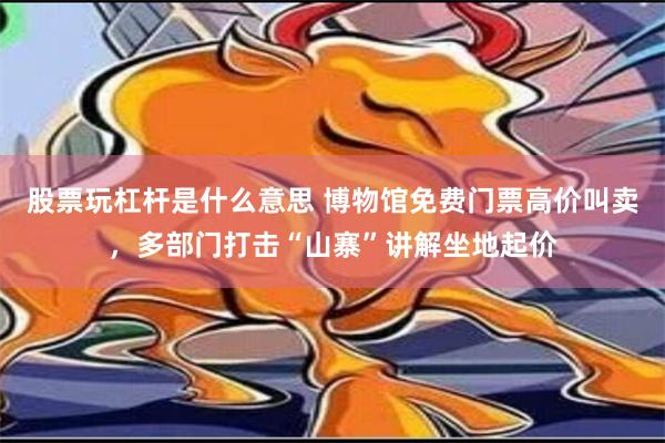 股票玩杠杆是什么意思 博物馆免费门票高价叫卖，多部门打击“山寨”讲解坐地起价