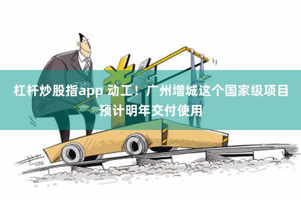 杠杆炒股指app 动工！广州增城这个国家级项目预计明年交付使用