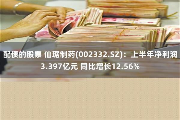 配债的股票 仙琚制药(002332.SZ)：上半年净利润3.397亿元 同比增长12.56%