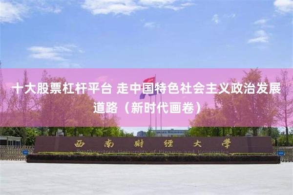 十大股票杠杆平台 走中国特色社会主义政治发展道路（新时代画卷）