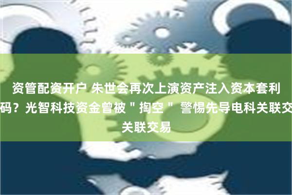 资管配资开户 朱世会再次上演资产注入资本套利戏码？光智科技资金曾被＂掏空＂ 警惕先导电科关联交易