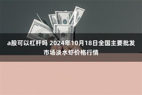 a股可以杠杆吗 2024年10月18日全国主要批发市场淡水虾价格行情