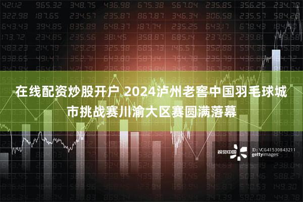 在线配资炒股开户 2024泸州老窖中国羽毛球城市挑战赛川渝大区赛圆满落幕