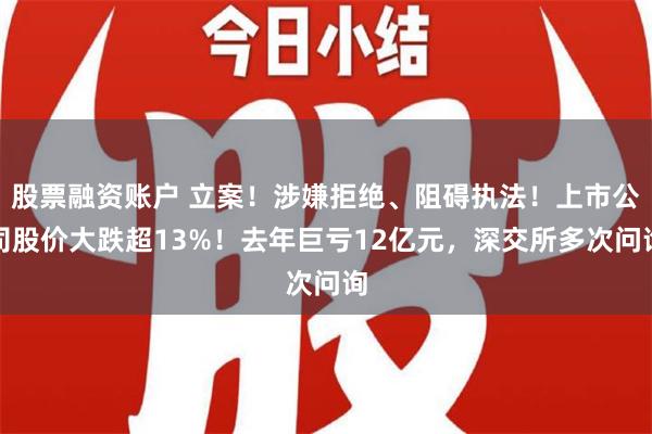 股票融资账户 立案！涉嫌拒绝、阻碍执法！上市公司股价大跌超13%！去年巨亏12亿元，深交所多次问询