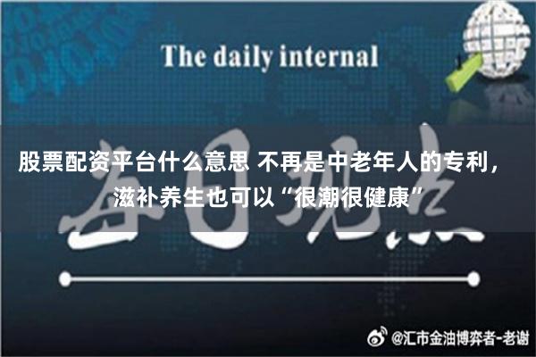 股票配资平台什么意思 不再是中老年人的专利， 滋补养生也可以“很潮很健康”