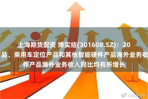 上海期货配资 博实结(301608.SZ)：2024年商用车监控产品、乘用车定位产品和其他智能硬件产品海外业务收入同比均有所增长