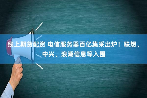 线上期货配资 电信服务器百亿集采出炉！联想、中兴、浪潮信息等入围