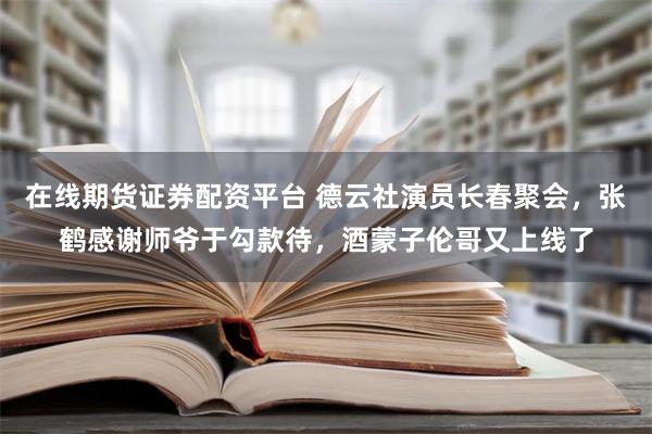 在线期货证券配资平台 德云社演员长春聚会，张鹤感谢师爷于勾款待，酒蒙子伦哥又上线了