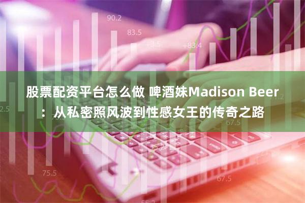 股票配资平台怎么做 啤酒妹Madison Beer：从私密照风波到性感女王的传奇之路