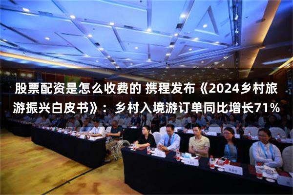 股票配资是怎么收费的 携程发布《2024乡村旅游振兴白皮书》：乡村入境游订单同比增长71%