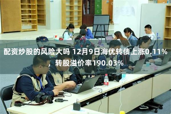 配资炒股的风险大吗 12月9日海优转债上涨0.11%，转股溢价率190.03%