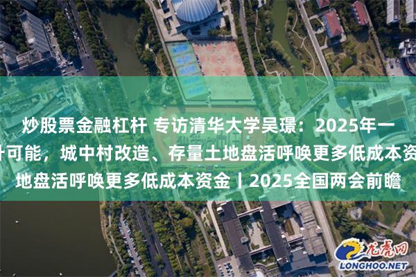 炒股票金融杠杆 专访清华大学吴璟：2025年一二线主要区域房价有回升可能，城中村改造、存量土地盘活呼唤更多低成本资金丨2025全国两会前瞻